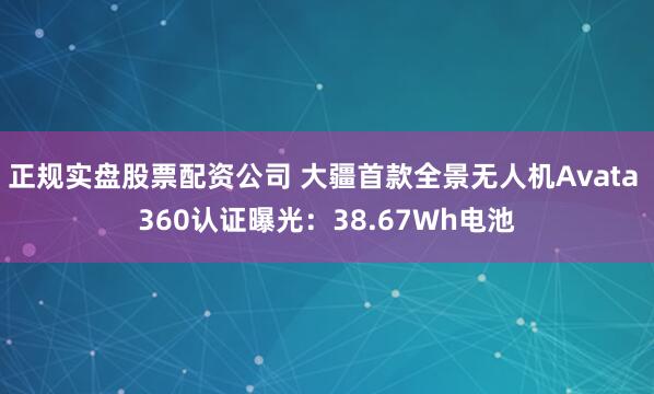 正规实盘股票配资公司 大疆首款全景无人机Avata 360认证曝光：38.67Wh电池