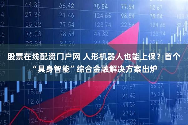 股票在线配资门户网 人形机器人也能上保？首个“具身智能”综合金融解决方案出炉