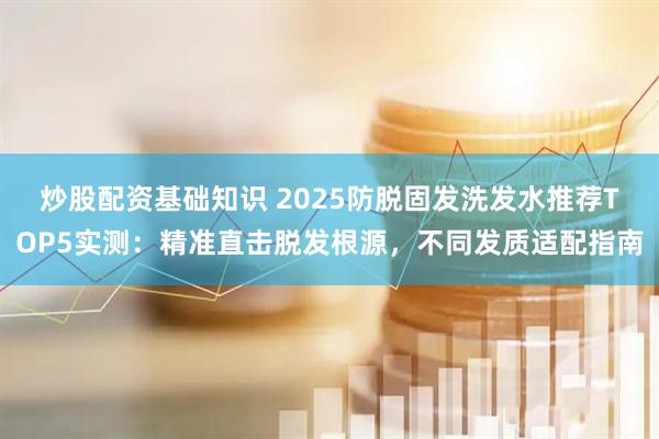 炒股配资基础知识 2025防脱固发洗发水推荐TOP5实测：精准直击脱发根源，不同发质适配指南