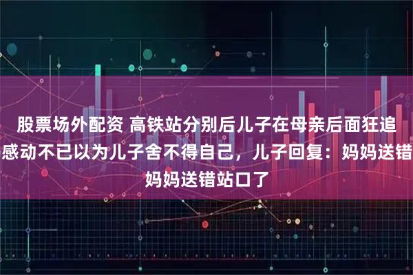 股票场外配资 高铁站分别后儿子在母亲后面狂追，妈妈感动不已以为儿子舍不得自己，儿子回复：妈妈送错站口了