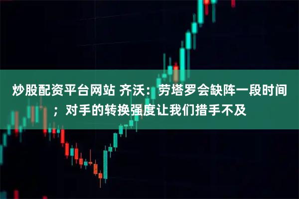 炒股配资平台网站 齐沃：劳塔罗会缺阵一段时间；对手的转换强度让我们措手不及