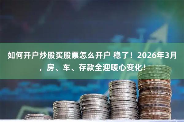 如何开户炒股买股票怎么开户 稳了！2026年3月，房、车、存款全迎暖心变化！