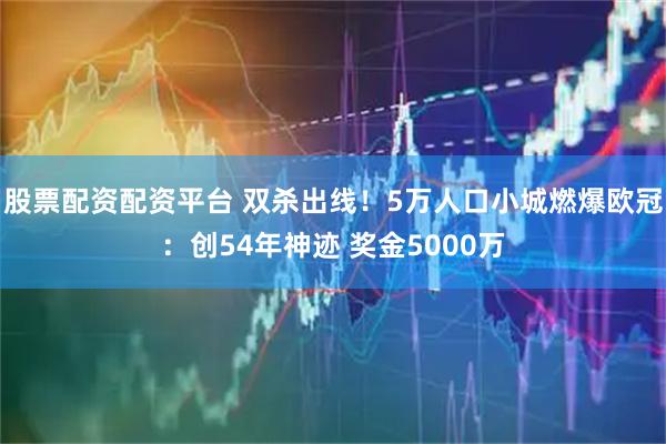 股票配资配资平台 双杀出线!5万人口小城燃爆欧冠:创54年神迹 奖金5000万