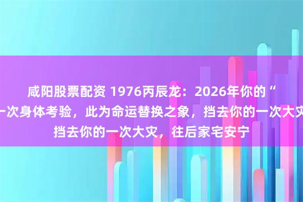 咸阳股票配资 1976丙辰龙：2026年你的“另一半”可能有一次身体考验，此为命运替换之象，挡去你的一次大灾，往后家宅安宁
