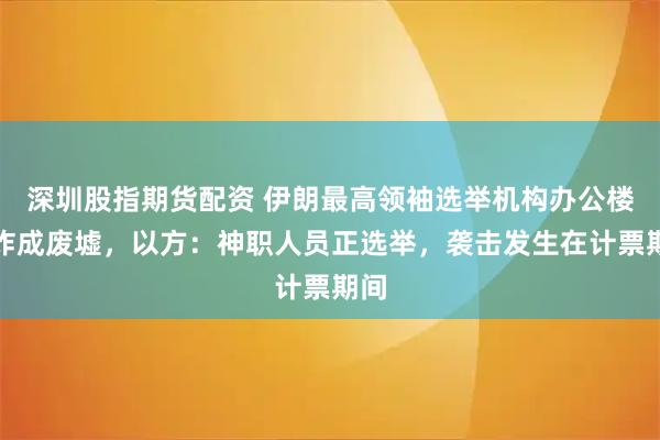 深圳股指期货配资 伊朗最高领袖选举机构办公楼被炸成废墟，以方：神职人员正选举，袭击发生在计票期间