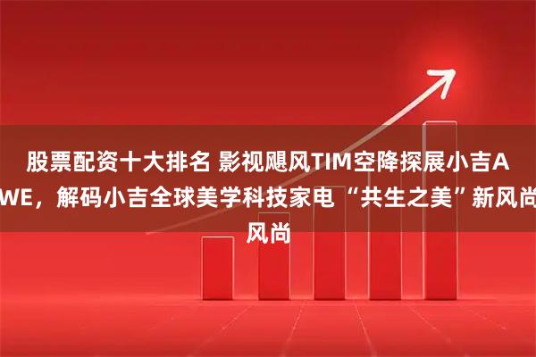 股票配资十大排名 影视飓风TIM空降探展小吉AWE，解码小吉全球美学科技家电 “共生之美”新风尚