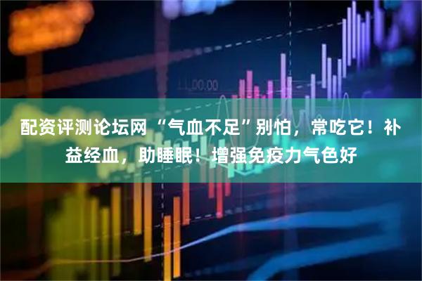 配资评测论坛网 “气血不足”别怕，常吃它！补益经血，助睡眠！增强免疫力气色好