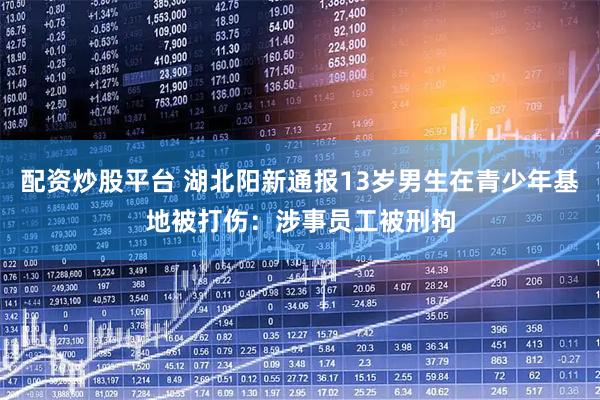 配资炒股平台 湖北阳新通报13岁男生在青少年基地被打伤：涉事员工被刑拘