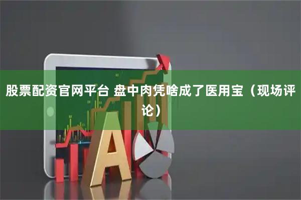 股票配资官网平台 盘中肉凭啥成了医用宝(现场评论)