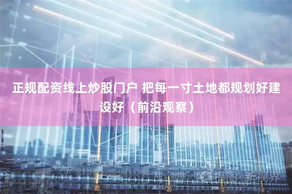 正规配资线上炒股门户 把每一寸土地都规划好建设好（前沿观察）